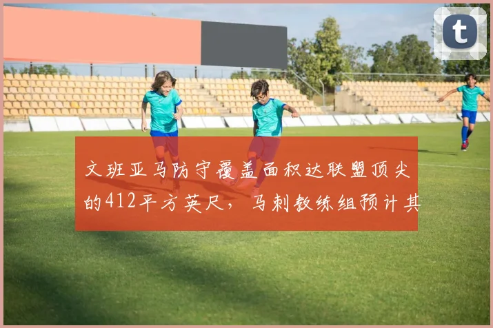 文班亚马防守覆盖面积达联盟顶尖的412平方英尺,马刺教练组预计其全明星赛后护框效率可超戈贝尔