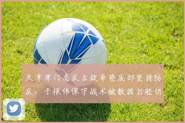 天津津门虎反击效率垫底却坚持防反,于根伟保守战术被数据打脸仍不认错__br_