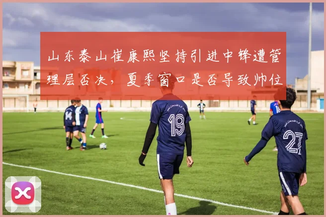 山东泰山崔康熙坚持引进中锋遭管理层否决，夏季窗口是否导致帅位动荡
