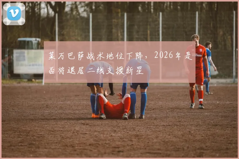 莱万巴萨战术地位下降，2026年是否将退居二线支援新星