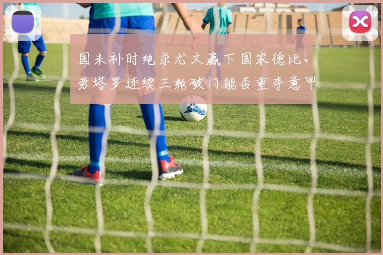 国米补时绝杀尤文赢下国家德比,劳塔罗连续三轮破门能否重夺意甲金靴?