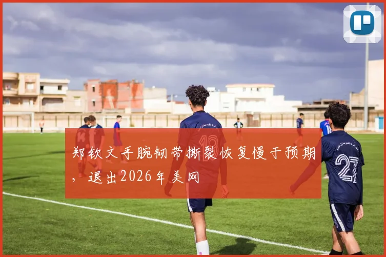 郑钦文手腕韧带撕裂恢复慢于预期,退出2026年美网