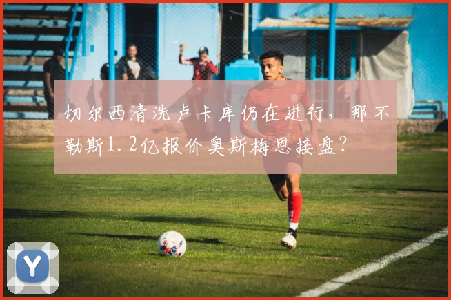 切尔西清洗卢卡库仍在进行,那不勒斯1.2亿报价奥斯梅恩接盘?