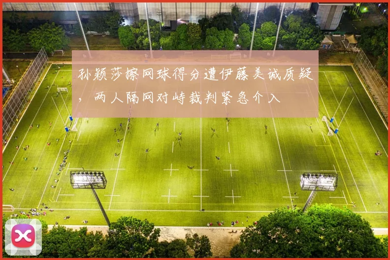 孙颖莎擦网球得分遭伊藤美诚质疑，两人隔网对峙裁判紧急介入
